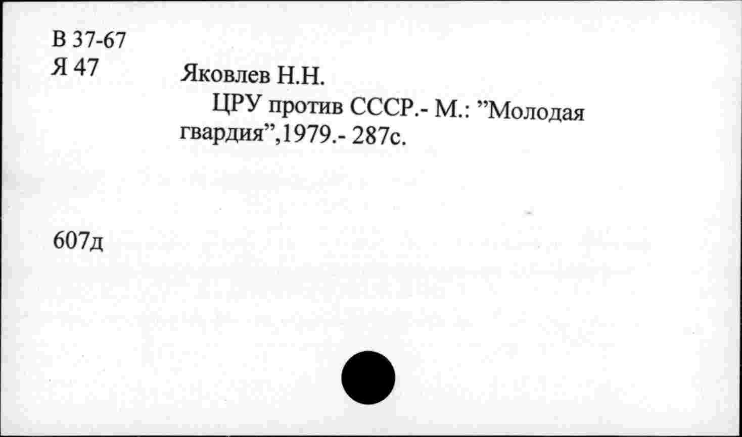 ﻿В 37-67
% 47 Яковлев Н.Н.
ЦРУ против СССР,- м.: ’’Молодая гвардия”, 1979.- 287с.
607д